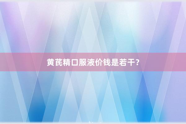 黄芪精口服液价钱是若干？